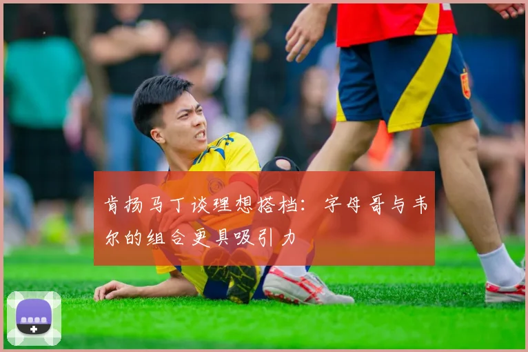 肯扬马丁谈理想搭档：字母哥与韦尔的组合更具吸引力