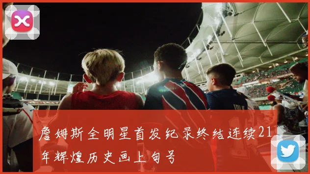 詹姆斯全明星首发纪录终结连续21年辉煌历史画上句号