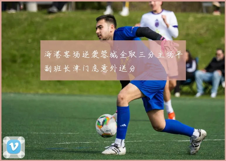 海港客场逆袭蓉城全取三分主场平副班长津门虎意外送分