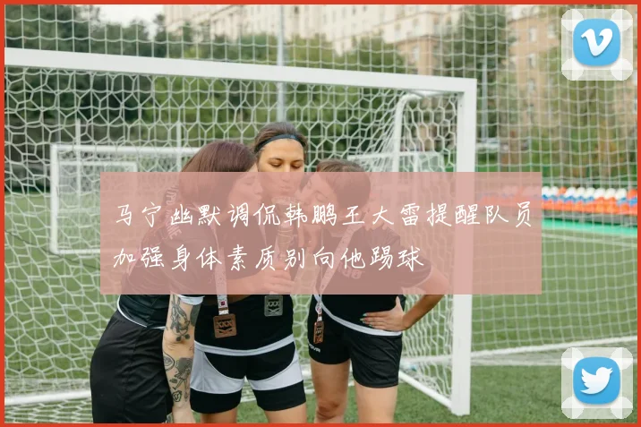 马宁幽默调侃韩鹏王大雷提醒队员加强身体素质别向他踢球