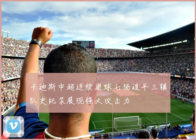 卡迪斯中超连续进球七场追平三镇队史纪录展现强大攻击力