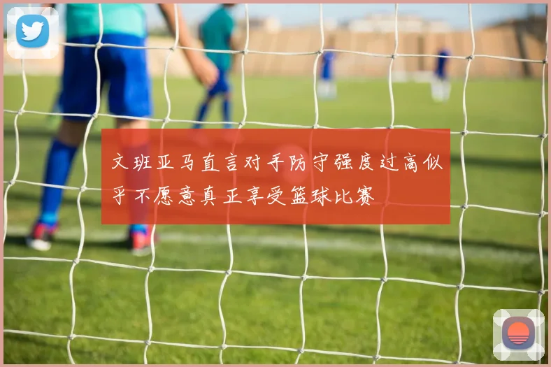 文班亚马直言对手防守强度过高似乎不愿意真正享受篮球比赛
