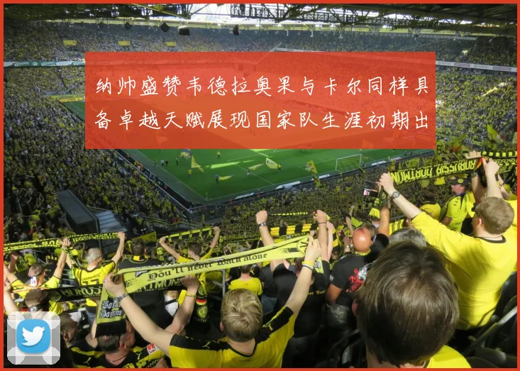 纳帅盛赞韦德拉奥果与卡尔同样具备卓越天赋展现国家队生涯初期出色表现