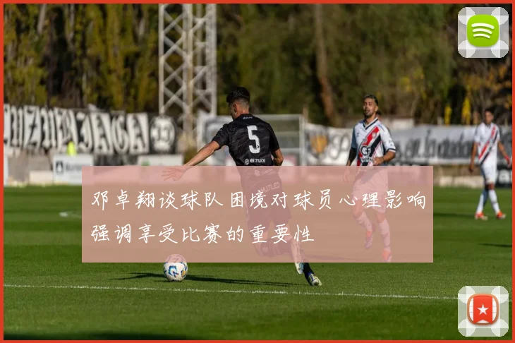 邓卓翔谈球队困境对球员心理影响强调享受比赛的重要性