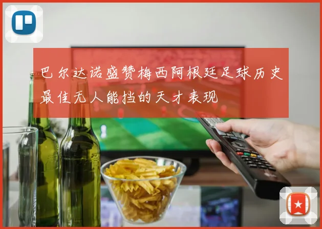巴尔达诺盛赞梅西阿根廷足球历史最佳无人能挡的天才表现