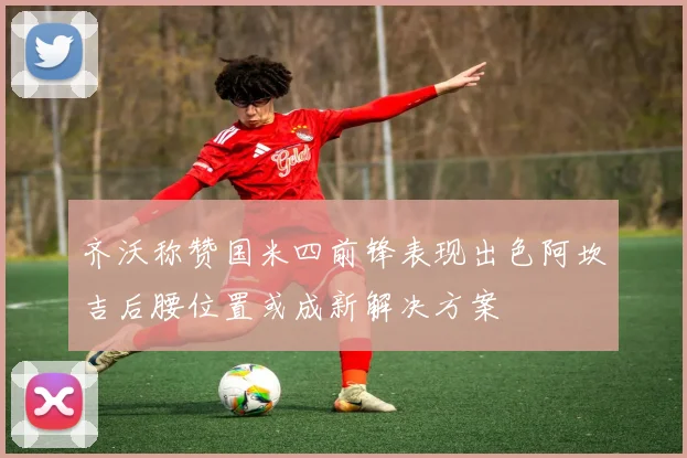 齐沃称赞国米四前锋表现出色阿坎吉后腰位置或成新解决方案