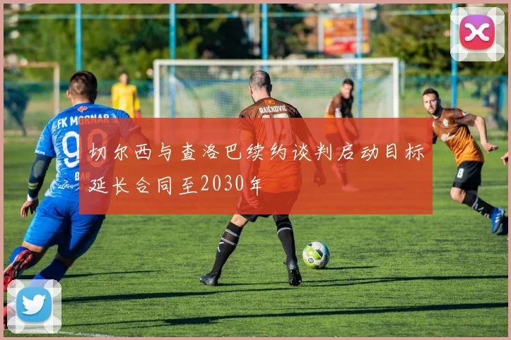 切尔西与查洛巴续约谈判启动目标延长合同至2030年