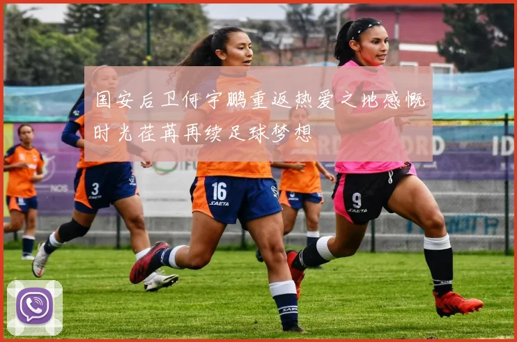 国安后卫何宇鹏重返热爱之地感慨时光荏苒再续足球梦想