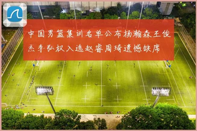 中国男篮集训名单公布杨瀚森王俊杰李弘权入选赵睿周琦遗憾缺席