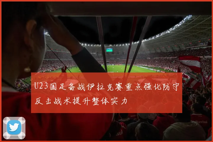 U23国足备战伊拉克赛重点强化防守反击战术提升整体实力