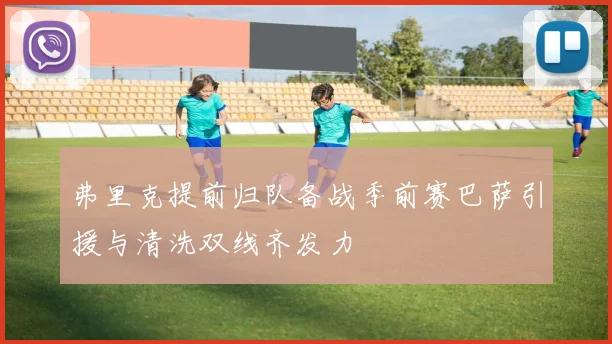 弗里克提前归队备战季前赛巴萨引援与清洗双线齐发力