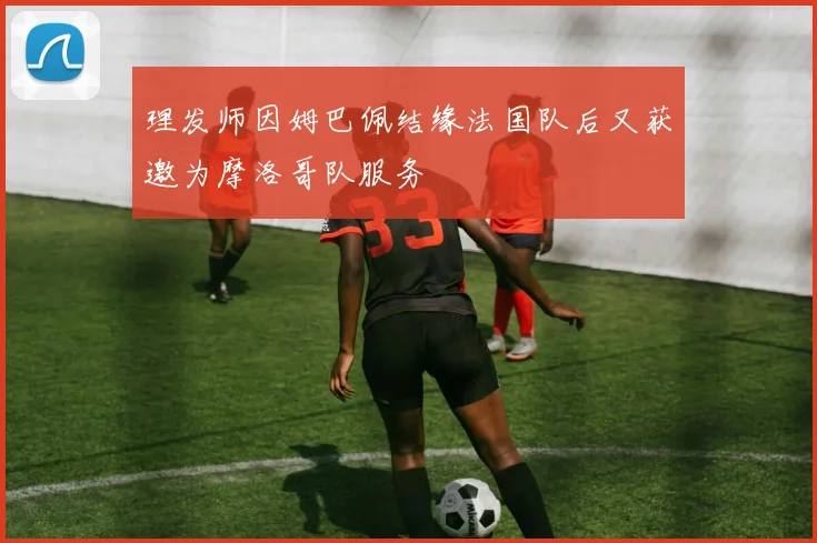 理发师因姆巴佩结缘法国队后又获邀为摩洛哥队服务