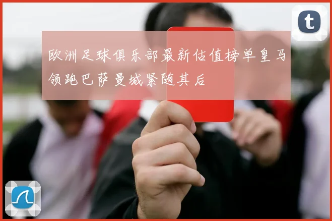 欧洲足球俱乐部最新估值榜单皇马领跑巴萨曼城紧随其后