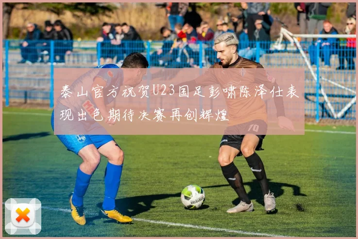 泰山官方祝贺U23国足彭啸陈泽仕表现出色期待决赛再创辉煌
