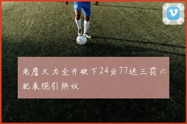 老詹火力全开砍下24分77送三罚六犯表现引热议