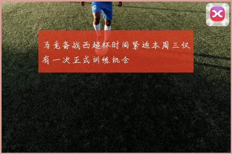 马竞备战西超杯时间紧迫本周三仅有一次正式训练机会