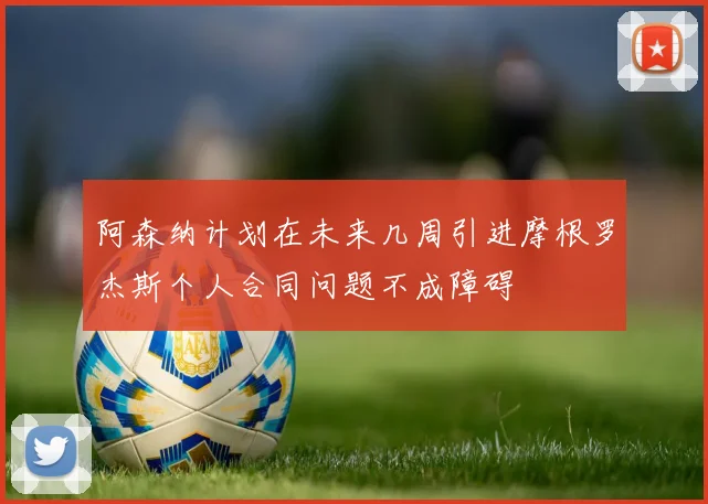 阿森纳计划在未来几周引进摩根罗杰斯个人合同问题不成障碍