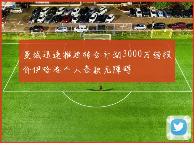 曼城迅速推进转会计划3000万镑报价伊哈洛个人条款无障碍