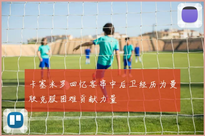 卡塞米罗回忆客串中后卫经历为曼联克服困难贡献力量