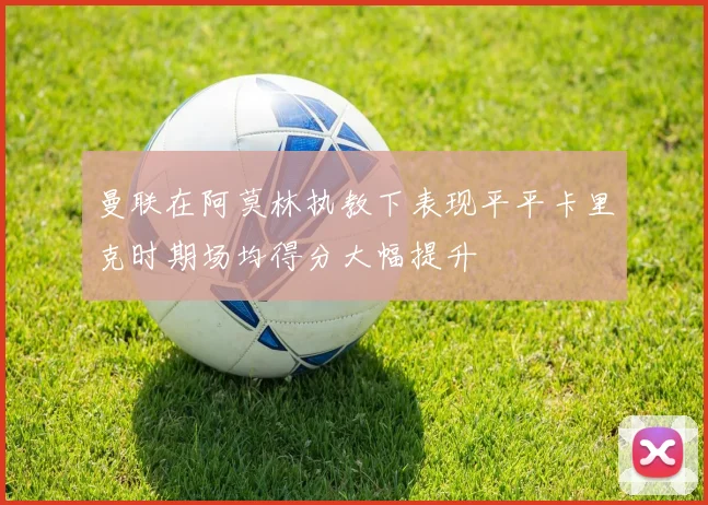 曼联在阿莫林执教下表现平平卡里克时期场均得分大幅提升