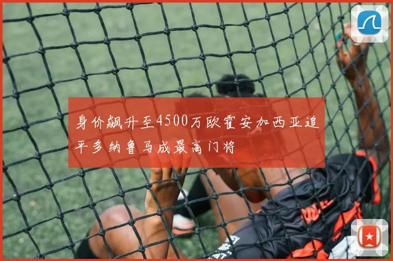身价飙升至4500万欧霍安加西亚追平多纳鲁马成最高门将