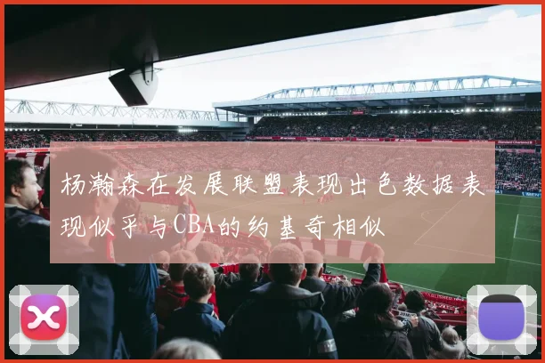杨瀚森在发展联盟表现出色数据表现似乎与CBA的约基奇相似