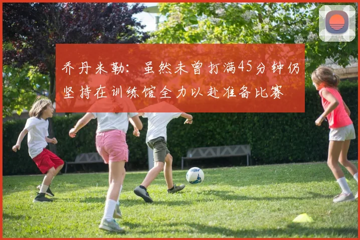 乔丹米勒：虽然未曾打满45分钟仍坚持在训练馆全力以赴准备比赛