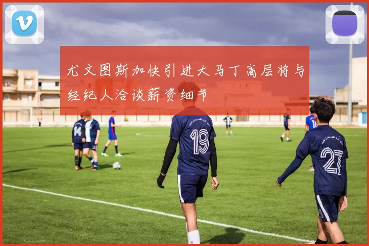 尤文图斯加快引进大马丁高层将与经纪人洽谈薪资细节