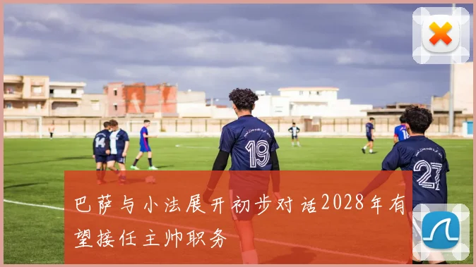 巴萨与小法展开初步对话2028年有望接任主帅职务