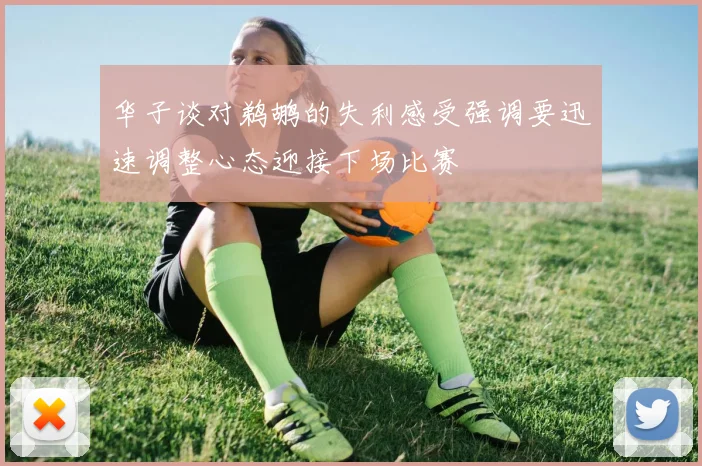 华子谈对鹈鹕的失利感受强调要迅速调整心态迎接下场比赛
