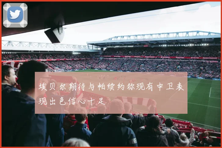 埃贝尔期待与帕续约称现有中卫表现出色信心十足