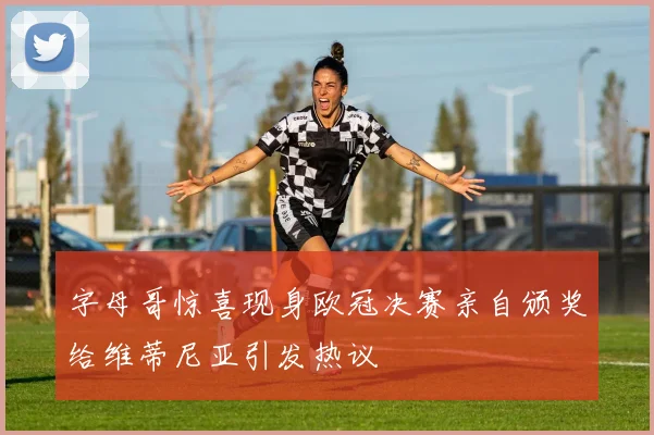 字母哥惊喜现身欧冠决赛亲自颁奖给维蒂尼亚引发热议