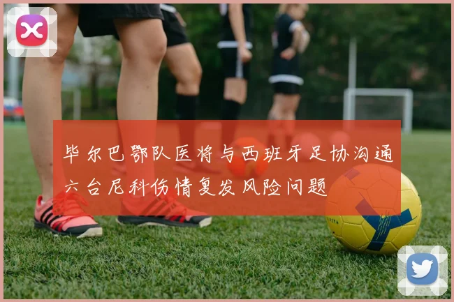 毕尔巴鄂队医将与西班牙足协沟通六台尼科伤情复发风险问题