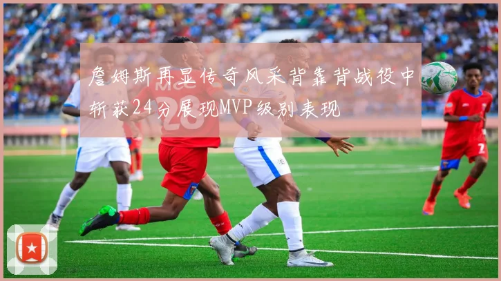 詹姆斯再显传奇风采背靠背战役中斩获24分展现MVP级别表现
