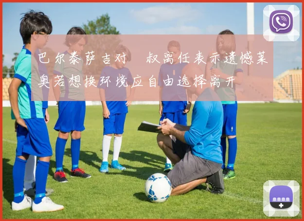 巴尔泰萨吉对囧叔离任表示遗憾莱奥若想换环境应自由选择离开