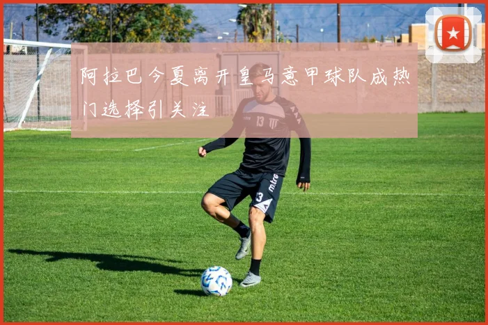阿拉巴今夏离开皇马意甲球队成热门选择引关注