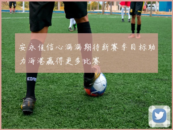 安永佳信心满满期待新赛季目标助力海港赢得更多比赛