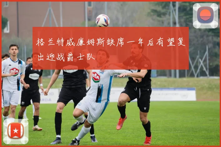 格兰特威廉姆斯缺席一年后有望复出迎战爵士队