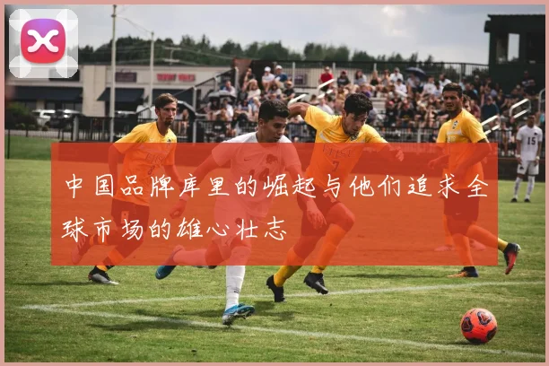 中国品牌库里的崛起与他们追求全球市场的雄心壮志